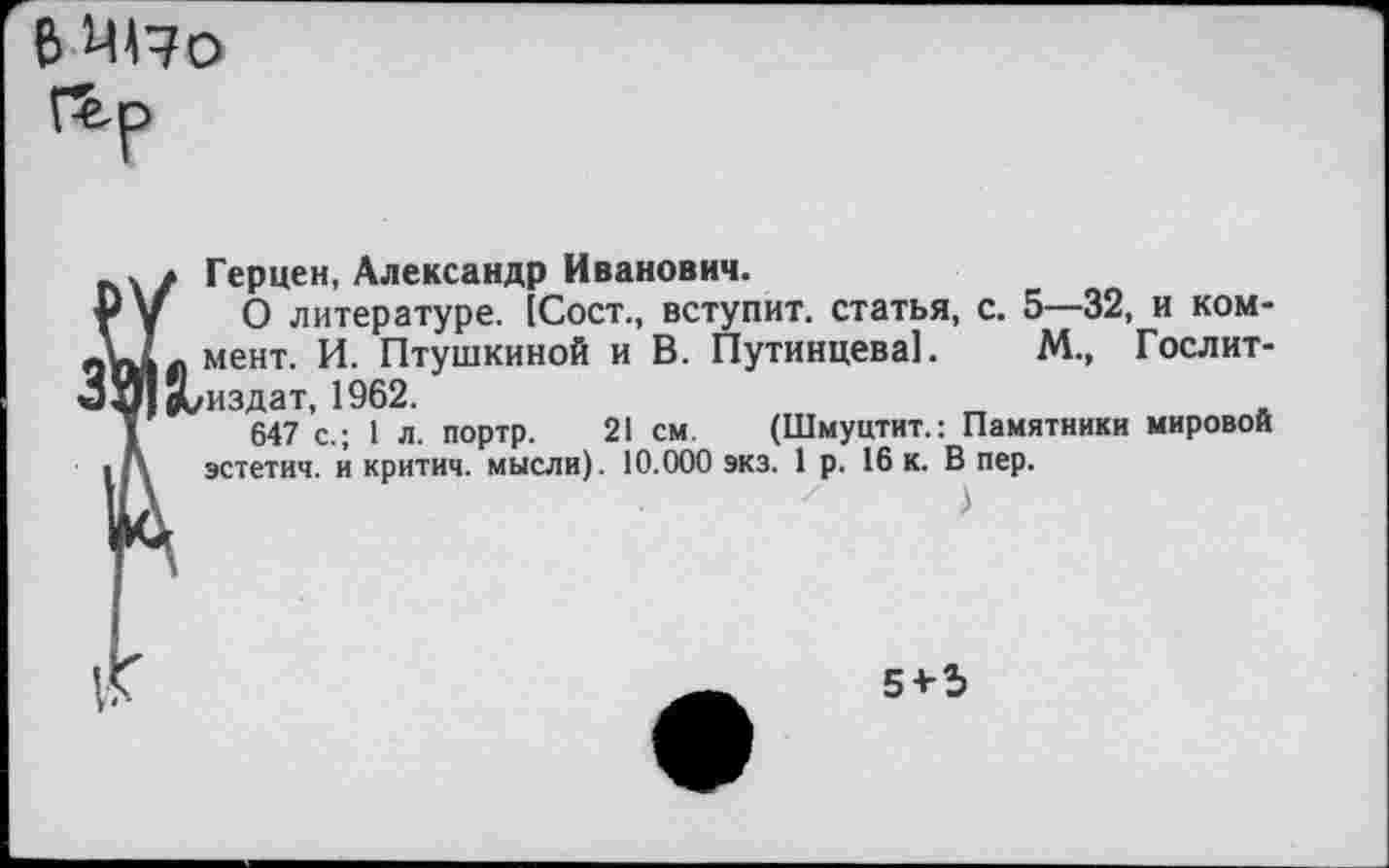 ﻿В 4170 Г£.р
Герцен, Александр Иванович.
Ру О литературе. [Сост., вступит, статья, с. 5—32, и ком-йпЛл мент- Птушкиной и В. Путинцева!. М., Гослит-ЗИч^/издат, 1962.
1	647 с.; 1 л. портр. 21 см. (Шмуцтит.: Памятники мировой
■ /\ эстетич. и критич. мысли). 10.000 экз. 1 р. 16 к. В пер.